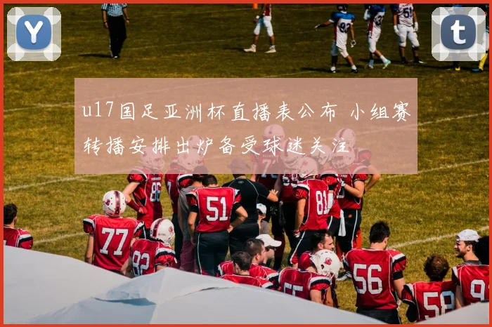 u17国足亚洲杯直播表公布 小组赛转播安排出炉备受球迷关注